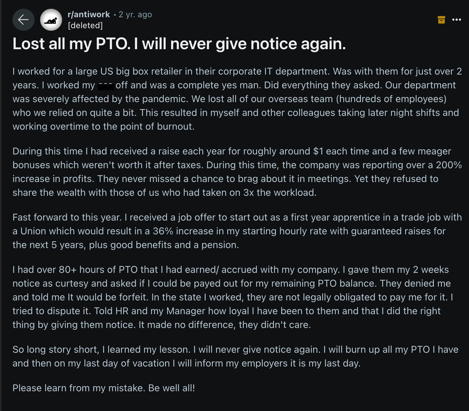 Jão - rantiwork 2 yr. ago deleted Lost all my Pto. I will never give notice again. I worked for a large Us big box retailer in their corporate It department. Was with them for just over 2 years. I worked my off and was a complete yes man. Did everything t